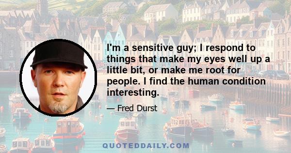 I'm a sensitive guy; I respond to things that make my eyes well up a little bit, or make me root for people. I find the human condition interesting.