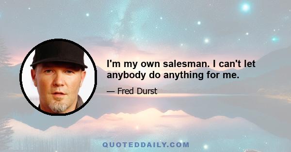 I'm my own salesman. I can't let anybody do anything for me.