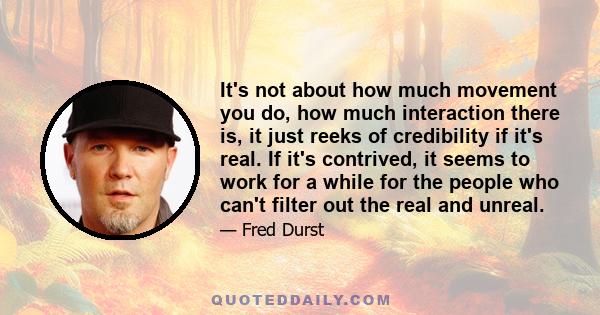 It's not about how much movement you do, how much interaction there is, it just reeks of credibility if it's real. If it's contrived, it seems to work for a while for the people who can't filter out the real and unreal.