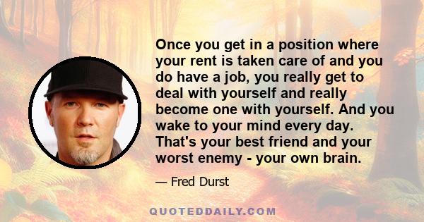 Once you get in a position where your rent is taken care of and you do have a job, you really get to deal with yourself and really become one with yourself. And you wake to your mind every day. That's your best friend