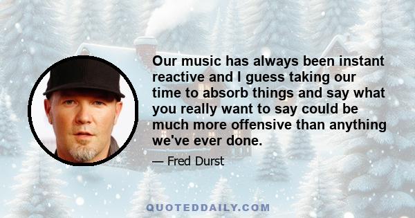 Our music has always been instant reactive and I guess taking our time to absorb things and say what you really want to say could be much more offensive than anything we've ever done.