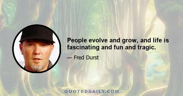 People evolve and grow, and life is fascinating and fun and tragic.