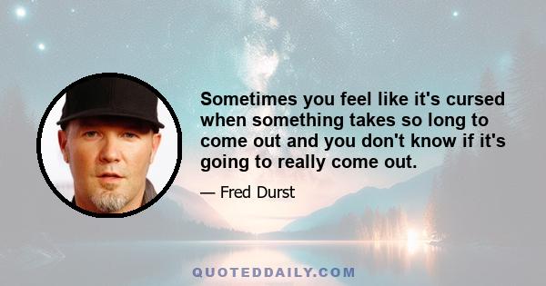 Sometimes you feel like it's cursed when something takes so long to come out and you don't know if it's going to really come out.