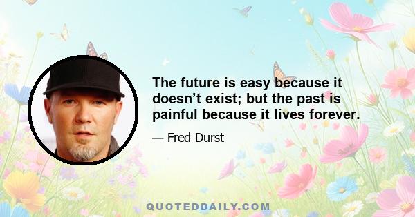 The future is easy because it doesn’t exist; but the past is painful because it lives forever.