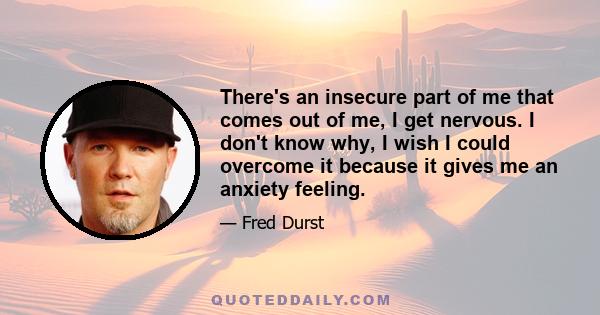 There's an insecure part of me that comes out of me, I get nervous. I don't know why, I wish I could overcome it because it gives me an anxiety feeling.