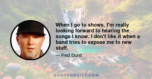 When I go to shows, I'm really looking forward to hearing the songs I know. I don't like it when a band tries to expose me to new stuff.