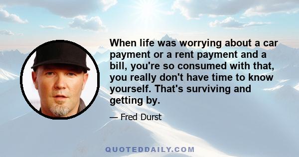 When life was worrying about a car payment or a rent payment and a bill, you're so consumed with that, you really don't have time to know yourself. That's surviving and getting by.