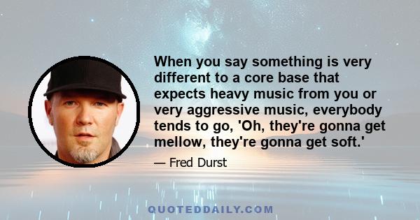 When you say something is very different to a core base that expects heavy music from you or very aggressive music, everybody tends to go, 'Oh, they're gonna get mellow, they're gonna get soft.'