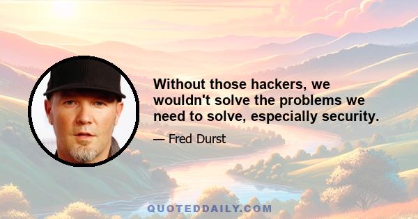 Without those hackers, we wouldn't solve the problems we need to solve, especially security.