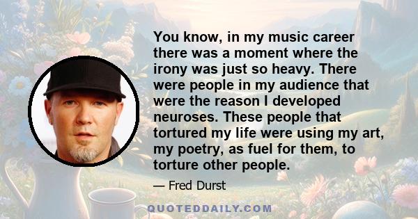 You know, in my music career there was a moment where the irony was just so heavy. There were people in my audience that were the reason I developed neuroses. These people that tortured my life were using my art, my