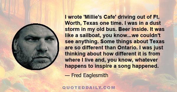 I wrote 'Millie's Cafe' driving out of Ft. Worth, Texas one time. I was in a dust storm in my old bus. Beer inside. It was like a sailboat, you know...we couldn't see anything. Some things about Texas are so different