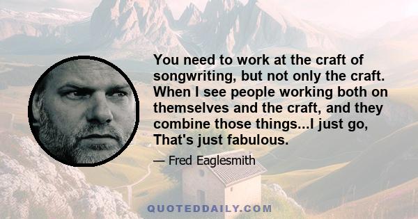 You need to work at the craft of songwriting, but not only the craft. When I see people working both on themselves and the craft, and they combine those things...I just go, That's just fabulous.