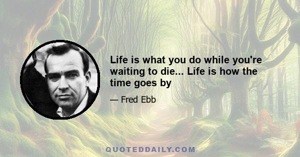 Life is what you do while you're waiting to die... Life is how the time goes by