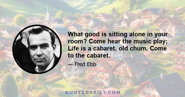 What good is sitting alone in your room? Come hear the music play; Life is a cabaret, old chum, Come to the cabaret.