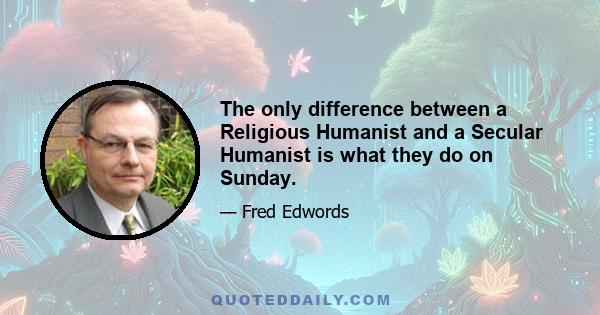 The only difference between a Religious Humanist and a Secular Humanist is what they do on Sunday.