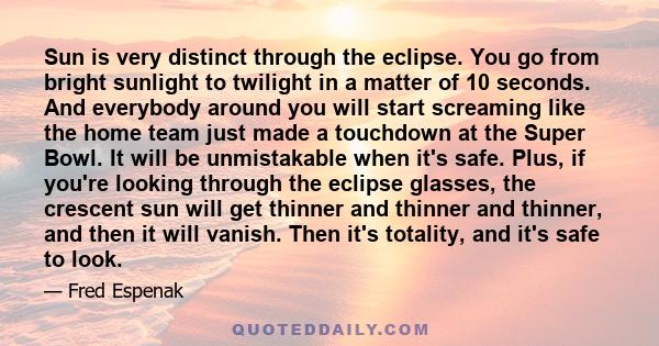 Sun is very distinct through the eclipse. You go from bright sunlight to twilight in a matter of 10 seconds. And everybody around you will start screaming like the home team just made a touchdown at the Super Bowl. It