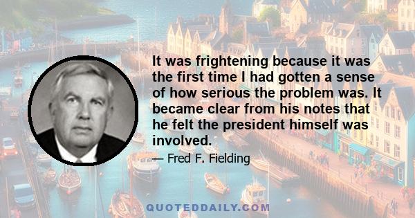 It was frightening because it was the first time I had gotten a sense of how serious the problem was. It became clear from his notes that he felt the president himself was involved.