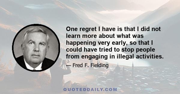 One regret I have is that I did not learn more about what was happening very early, so that I could have tried to stop people from engaging in illegal activities.