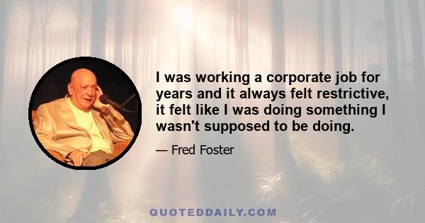 I was working a corporate job for years and it always felt restrictive, it felt like I was doing something I wasn't supposed to be doing.