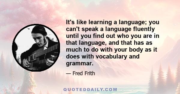 It's like learning a language; you can't speak a language fluently until you find out who you are in that language, and that has as much to do with your body as it does with vocabulary and grammar.