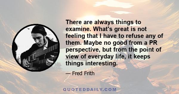 There are always things to examine. What's great is not feeling that I have to refuse any of them. Maybe no good from a PR perspective, but from the point of view of everyday life, it keeps things interesting.