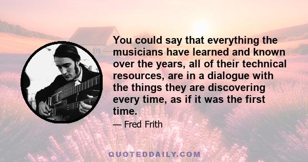 You could say that everything the musicians have learned and known over the years, all of their technical resources, are in a dialogue with the things they are discovering every time, as if it was the first time.