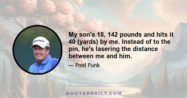 My son's 18, 142 pounds and hits it 40 (yards) by me. Instead of to the pin, he's lasering the distance between me and him.
