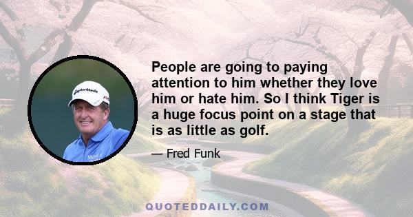 People are going to paying attention to him whether they love him or hate him. So I think Tiger is a huge focus point on a stage that is as little as golf.