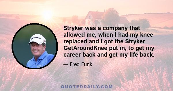 Stryker was a company that allowed me, when I had my knee replaced and I got the Stryker GetAroundKnee put in, to get my career back and get my life back.