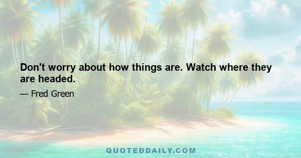 Don't worry about how things are. Watch where they are headed.