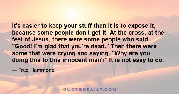 It's easier to keep your stuff then it is to expose it, because some people don't get it. At the cross, at the feet of Jesus, there were some people who said, Good! I'm glad that you're dead. Then there were some that