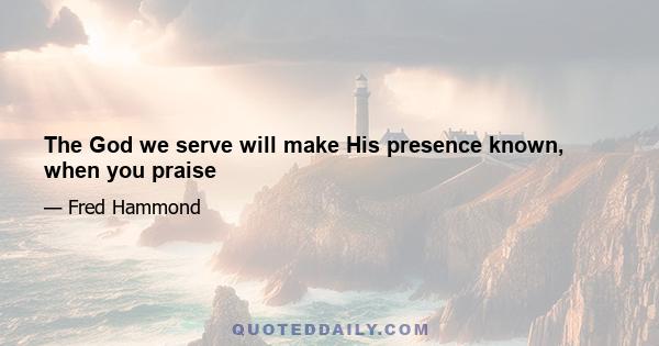 The God we serve will make His presence known, when you praise