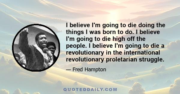 I believe I'm going to die doing the things I was born to do. I believe I'm going to die high off the people. I believe I'm going to die a revolutionary in the international revolutionary proletarian struggle.