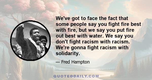 We've got to face the fact that some people say you fight fire best with fire, but we say you put fire out best with water. We say you don't fight racism with racism. We're gonna fight racism with solidarity.