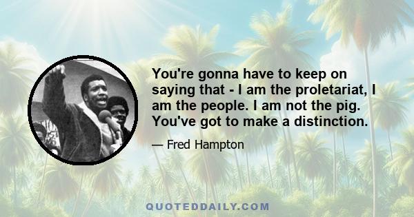 You're gonna have to keep on saying that - I am the proletariat, I am the people. I am not the pig. You've got to make a distinction.