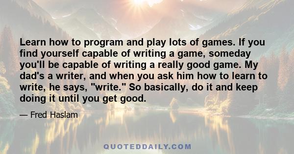 Learn how to program and play lots of games. If you find yourself capable of writing a game, someday you'll be capable of writing a really good game. My dad's a writer, and when you ask him how to learn to write, he