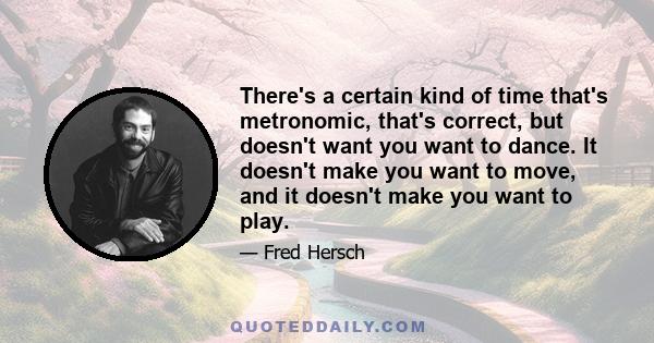 There's a certain kind of time that's metronomic, that's correct, but doesn't want you want to dance. It doesn't make you want to move, and it doesn't make you want to play.