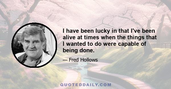 I have been lucky in that I've been alive at times when the things that I wanted to do were capable of being done.