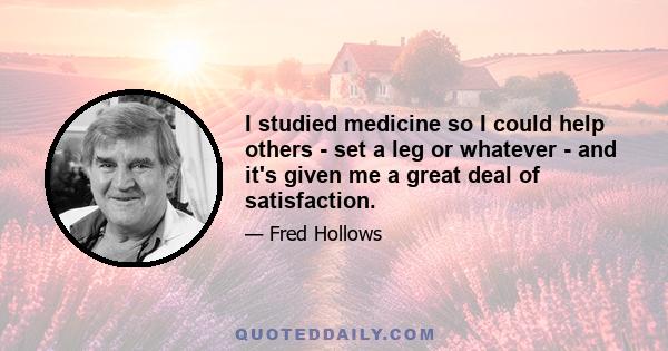 I studied medicine so I could help others - set a leg or whatever - and it's given me a great deal of satisfaction.