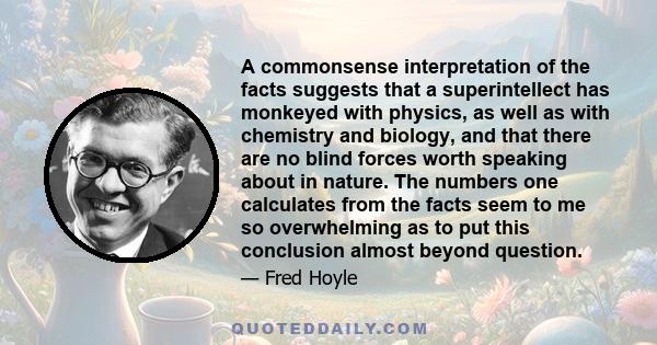 A commonsense interpretation of the facts suggests that a superintellect has monkeyed with physics, as well as with chemistry and biology, and that there are no blind forces worth speaking about in nature. The numbers