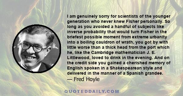 I am genuinely sorry for scientists of the younger generation who never knew Fisher personally. So long as you avoided a handful of subjects like inverse probability that would turn Fisher in the briefest possible