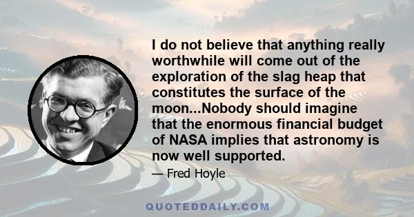 I do not believe that anything really worthwhile will come out of the exploration of the slag heap that constitutes the surface of the moon...Nobody should imagine that the enormous financial budget of NASA implies that 