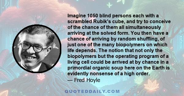 Imagine 1050 blind persons each with a scrambled Rubik's cube, and try to conceive of the chance of them all simultaneously arriving at the solved form. You then have a chance of arriving by random shuffling, of just