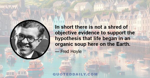 In short there is not a shred of objective evidence to support the hypothesis that life began in an organic soup here on the Earth.