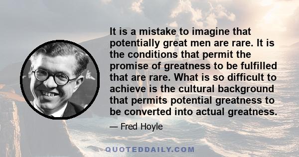 It is a mistake to imagine that potentially great men are rare. It is the conditions that permit the promise of greatness to be fulfilled that are rare. What is so difficult to achieve is the cultural background that