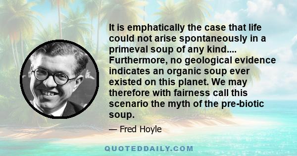 It is emphatically the case that life could not arise spontaneously in a primeval soup of any kind.... Furthermore, no geological evidence indicates an organic soup ever existed on this planet. We may therefore with