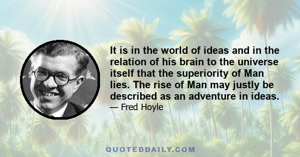 It is in the world of ideas and in the relation of his brain to the universe itself that the superiority of Man lies. The rise of Man may justly be described as an adventure in ideas.