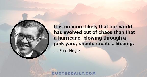 It is no more likely that our world has evolved out of chaos than that a hurricane, blowing through a junk yard, should create a Boeing.