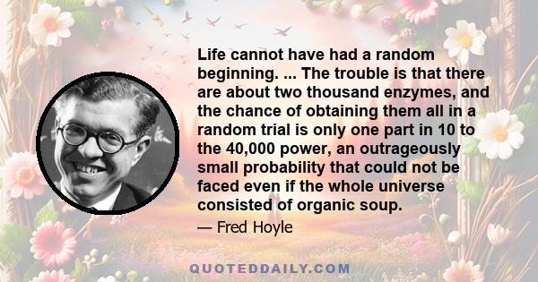 Life cannot have had a random beginning. ... The trouble is that there are about two thousand enzymes, and the chance of obtaining them all in a random trial is only one part in 10 to the 40,000 power, an outrageously