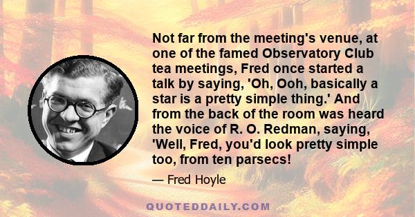 Not far from the meeting's venue, at one of the famed Observatory Club tea meetings, Fred once started a talk by saying, 'Oh, Ooh, basically a star is a pretty simple thing.' And from the back of the room was heard the